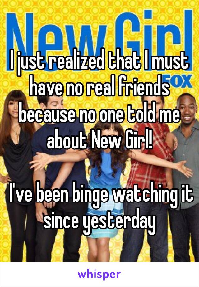 I just realized that I must have no real friends because no one told me about New Girl!

 I've been binge watching it since yesterday