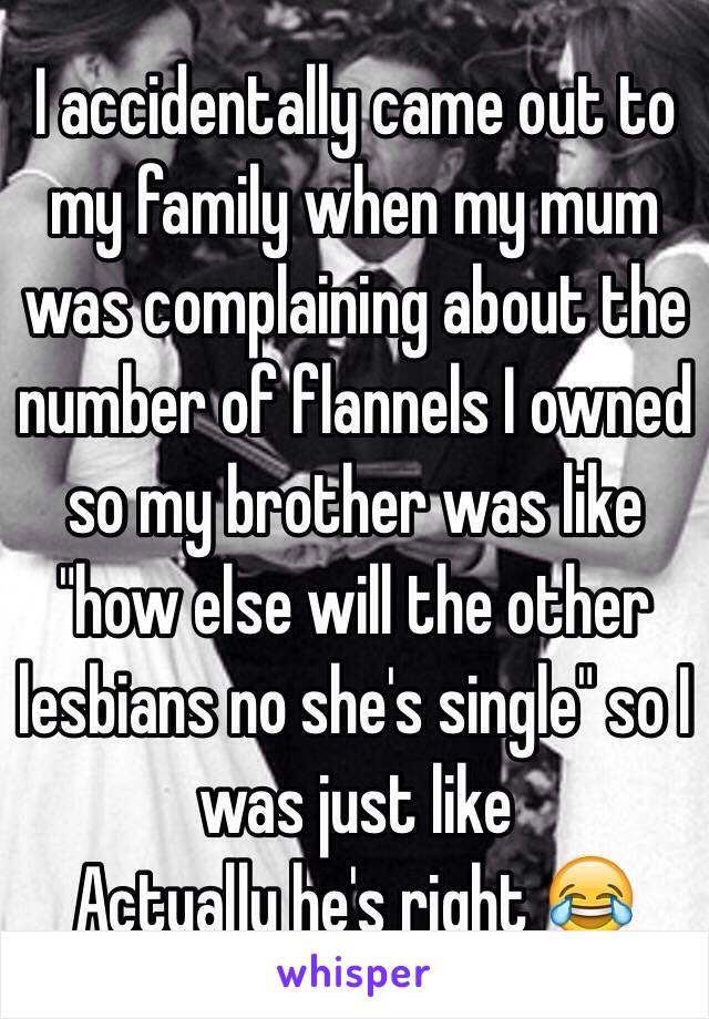  I accidentally came out to my family when my mum was complaining about the number of flannels I owned so my brother was like "how else will the other lesbians no she's single" so I was just like 
Actually he's right 😂