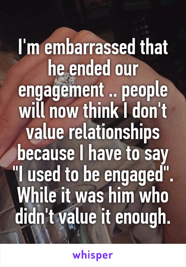 I'm embarrassed that he ended our engagement .. people will now think I don't value relationships because I have to say "I used to be engaged". While it was him who didn't value it enough.