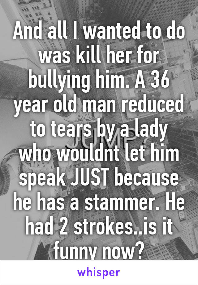 And all I wanted to do was kill her for bullying him. A 36 year old man reduced to tears by a lady who wouldnt let him speak JUST because he has a stammer. He had 2 strokes..is it funny now?