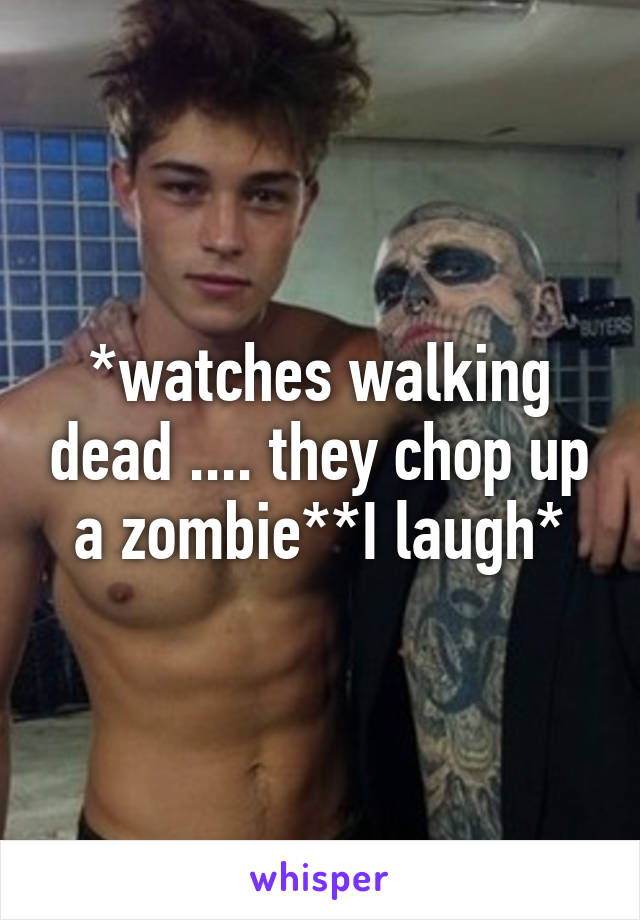 *watches walking dead .... they chop up a zombie**I laugh*