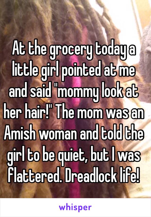 At the grocery today a little girl pointed at me and said "mommy look at her hair!" The mom was an Amish woman and told the girl to be quiet, but I was flattered. Dreadlock life!