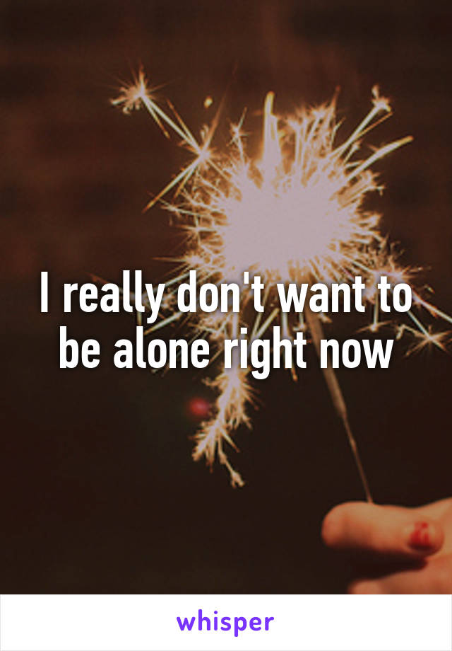 I really don't want to be alone right now