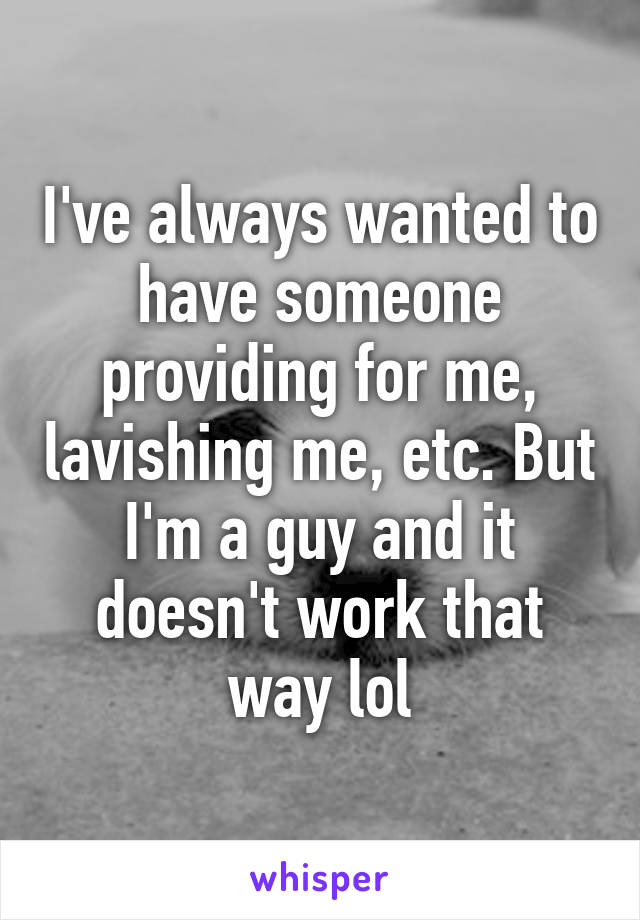 I've always wanted to have someone providing for me, lavishing me, etc. But I'm a guy and it doesn't work that way lol