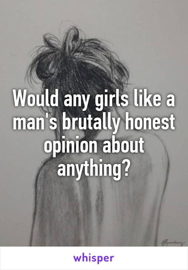 Would any girls like a man's brutally honest opinion about anything?