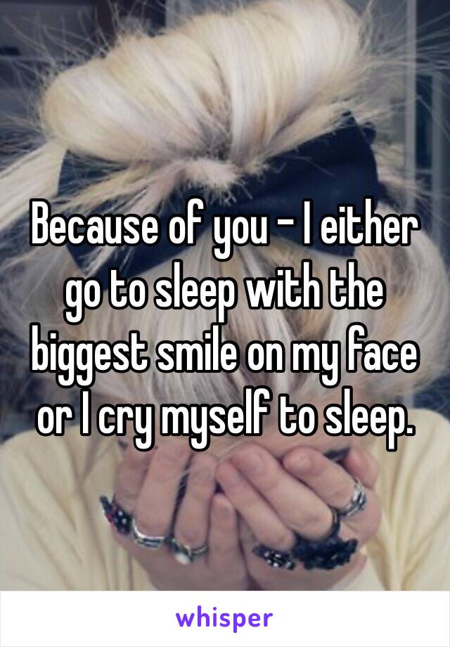 Because of you - I either go to sleep with the biggest smile on my face or I cry myself to sleep.