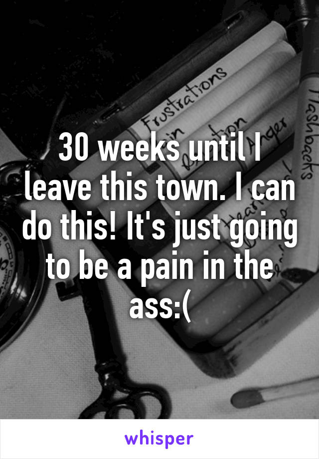 30 weeks until I leave this town. I can do this! It's just going to be a pain in the ass:(