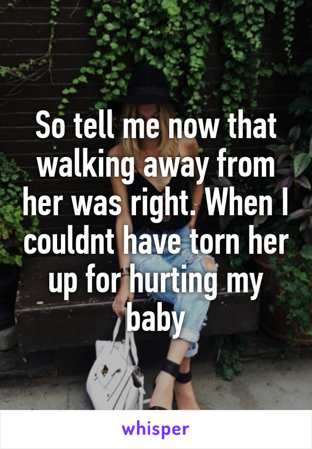 So tell me now that walking away from her was right. When I couldnt have torn her up for hurting my baby