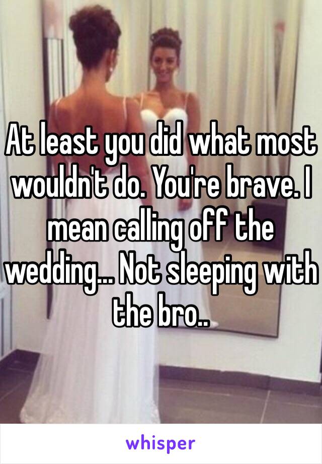 At least you did what most wouldn't do. You're brave. I mean calling off the wedding... Not sleeping with the bro..