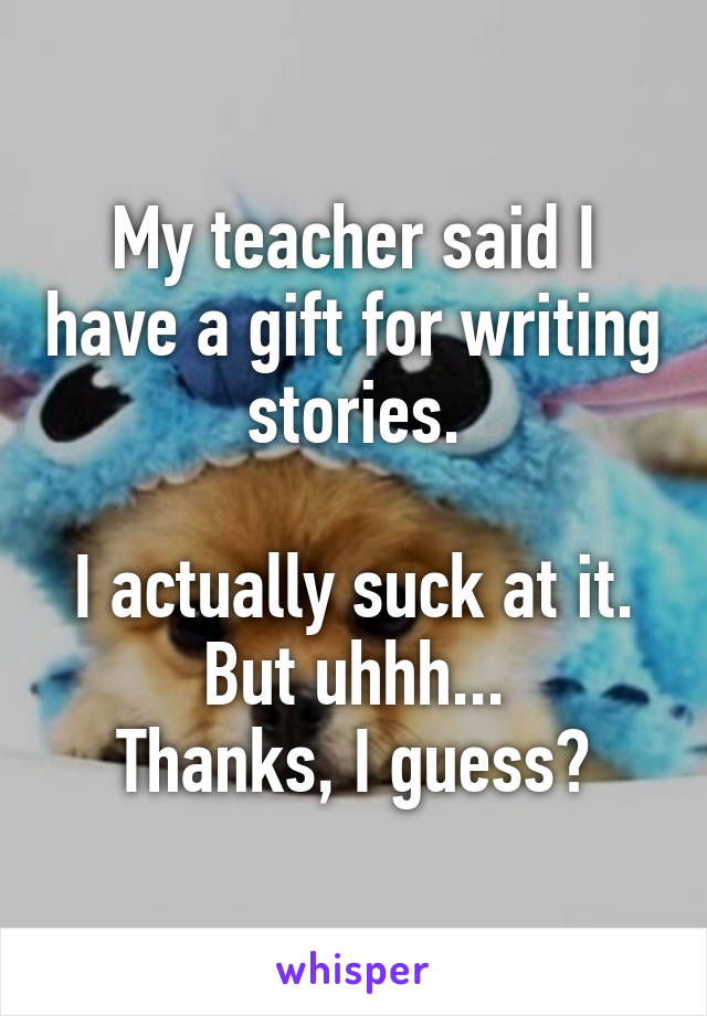 My teacher said I have a gift for writing stories.

I actually suck at it.
But uhhh...
Thanks, I guess?