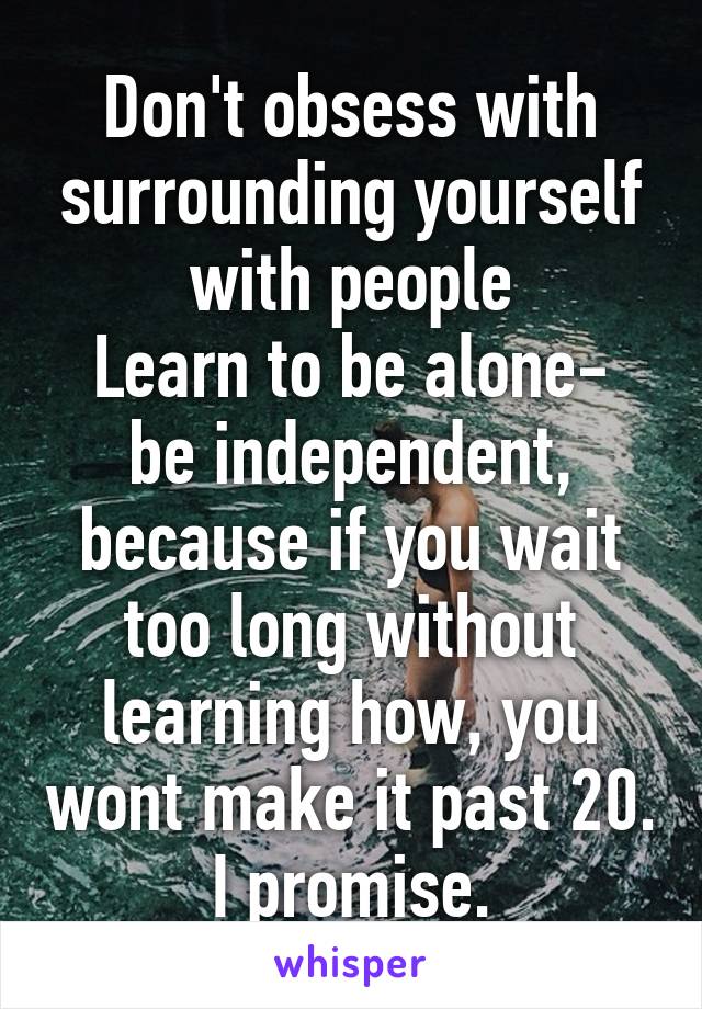 Don't obsess with surrounding yourself with people
Learn to be alone- be independent, because if you wait too long without learning how, you wont make it past 20. I promise.