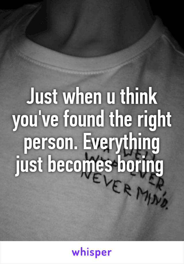 Just when u think you've found the right person. Everything just becomes boring 