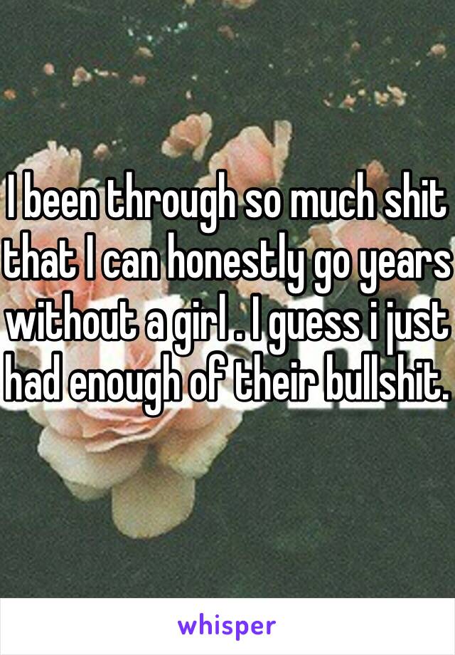 I been through so much shit that I can honestly go years without a girl . I guess i just had enough of their bullshit. 