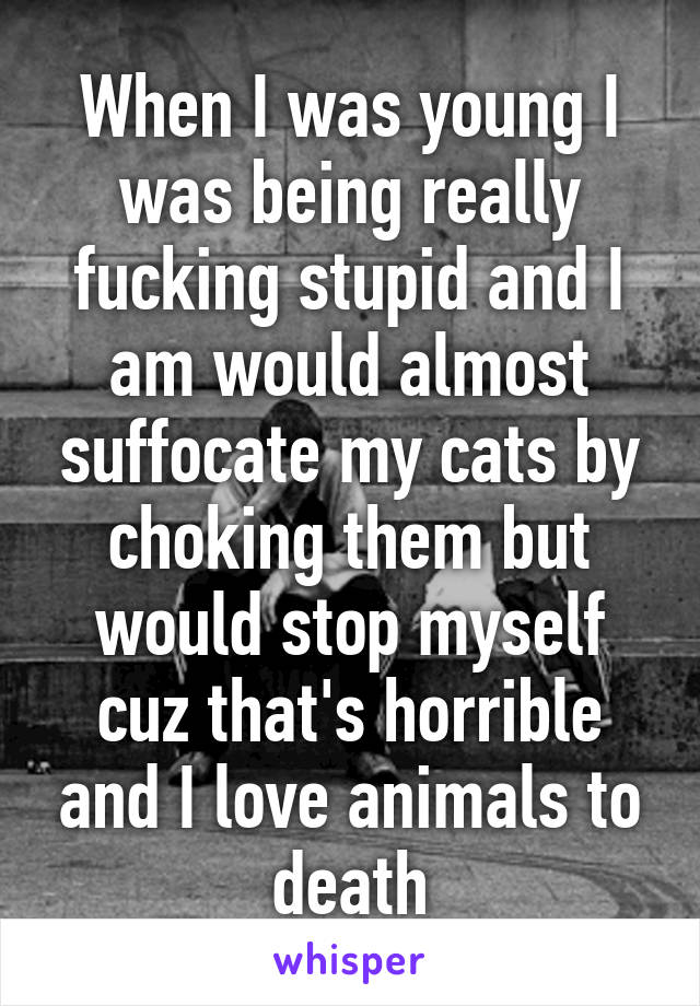 When I was young I was being really fucking stupid and I am would almost suffocate my cats by choking them but would stop myself cuz that's horrible and I love animals to death