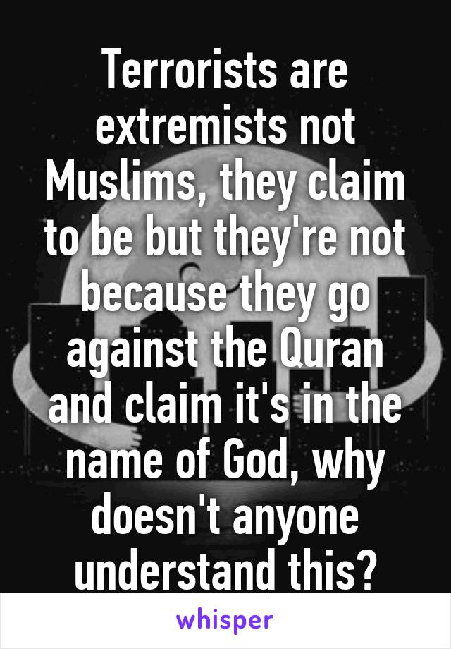 Terrorists are extremists not Muslims, they claim to be but they're not because they go against the Quran and claim it's in the name of God, why doesn't anyone understand this?