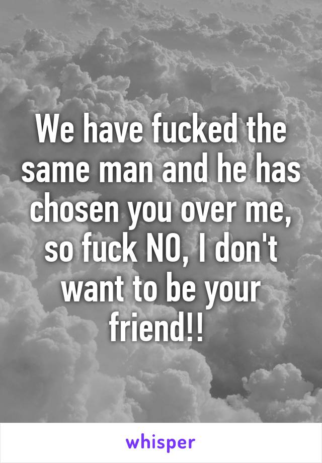 We have fucked the same man and he has chosen you over me, so fuck NO, I don't want to be your friend!! 