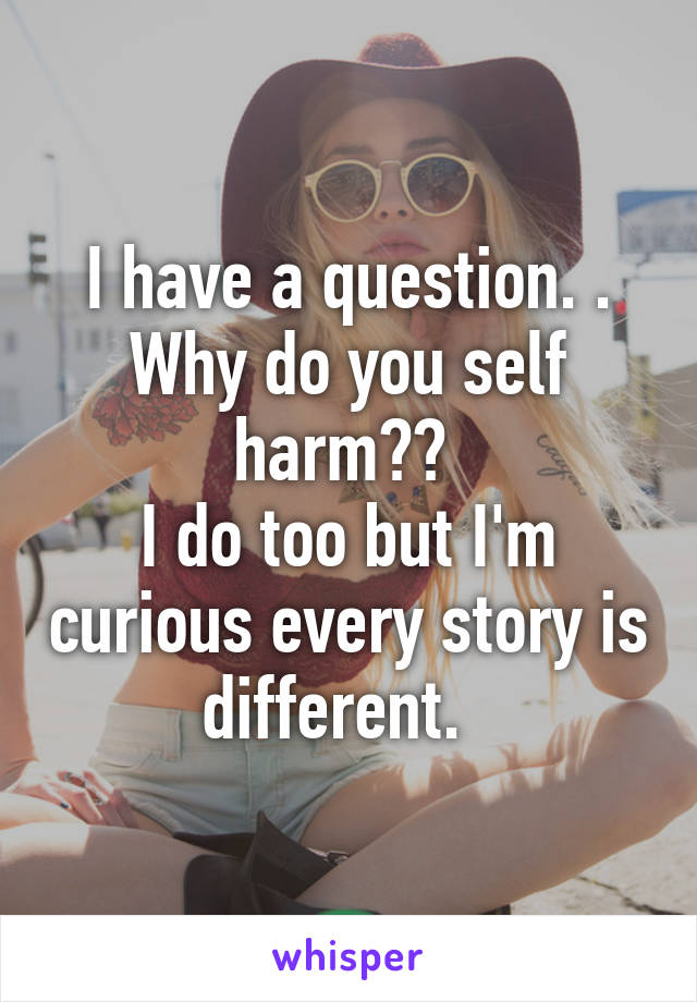 I have a question. .
Why do you self harm?? 
I do too but I'm curious every story is different.  