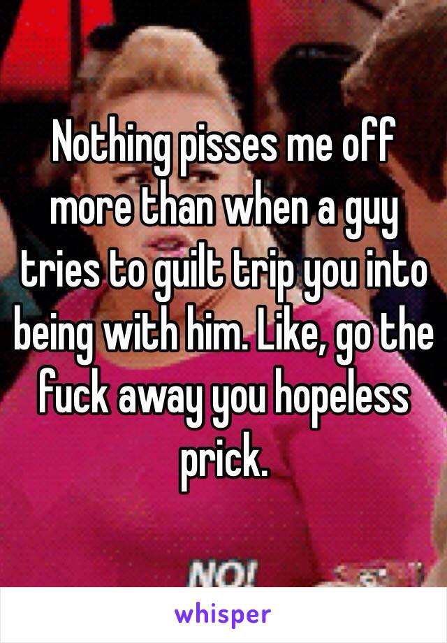 Nothing pisses me off more than when a guy tries to guilt trip you into being with him. Like, go the fuck away you hopeless prick.