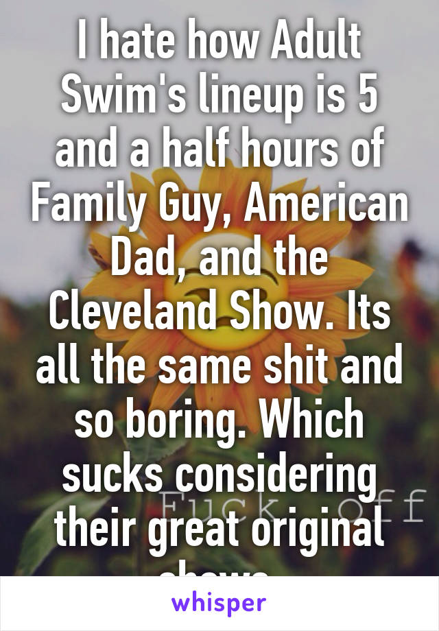 I hate how Adult Swim's lineup is 5 and a half hours of Family Guy, American Dad, and the Cleveland Show. Its all the same shit and so boring. Which sucks considering their great original shows.