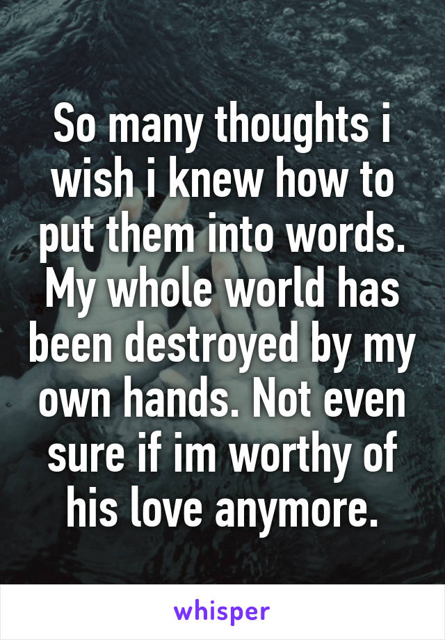 So many thoughts i wish i knew how to put them into words. My whole world has been destroyed by my own hands. Not even sure if im worthy of his love anymore.