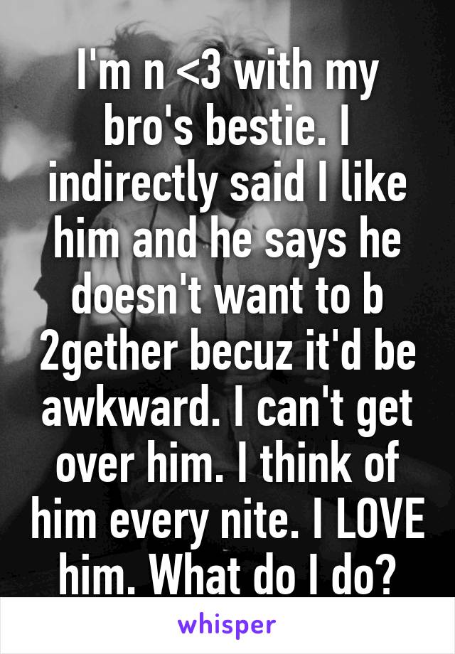 I'm n <3 with my bro's bestie. I indirectly said I like him and he says he doesn't want to b 2gether becuz it'd be awkward. I can't get over him. I think of him every nite. I LOVE him. What do I do?