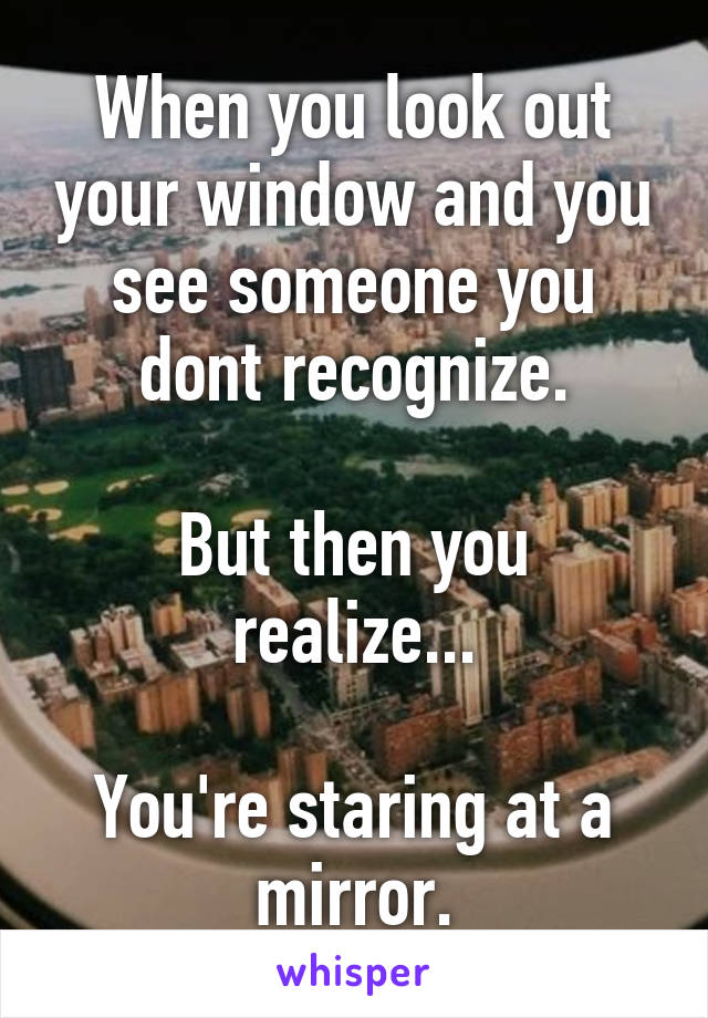 When you look out your window and you see someone you dont recognize.

But then you realize...

You're staring at a mirror.