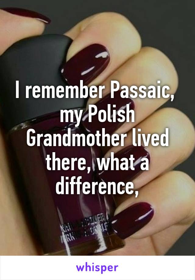 I remember Passaic,  my Polish Grandmother lived there, what a difference,