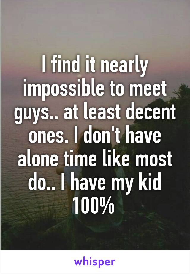 I find it nearly impossible to meet guys.. at least decent ones. I don't have alone time like most do.. I have my kid 100% 