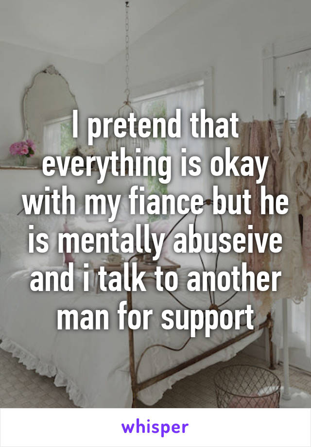 I pretend that everything is okay with my fiance but he is mentally abuseive and i talk to another man for support