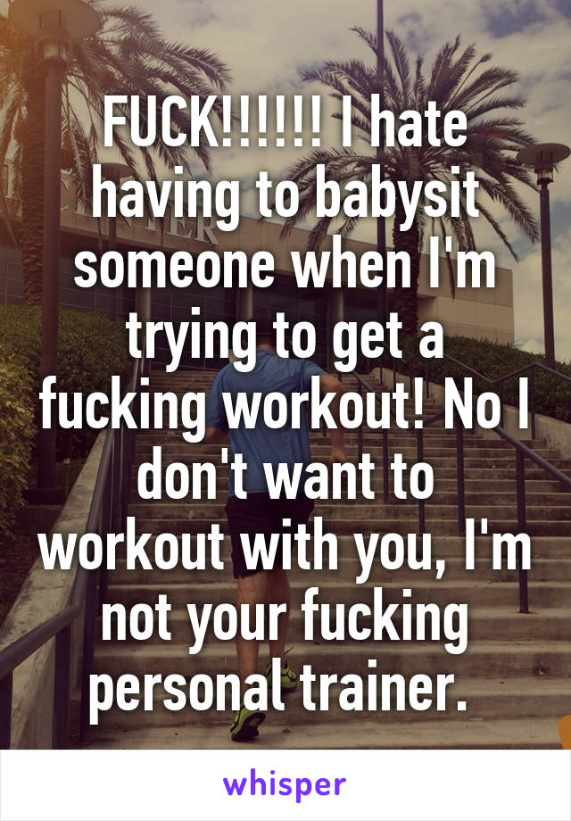 FUCK!!!!!! I hate having to babysit someone when I'm trying to get a fucking workout! No I don't want to workout with you, I'm not your fucking personal trainer. 