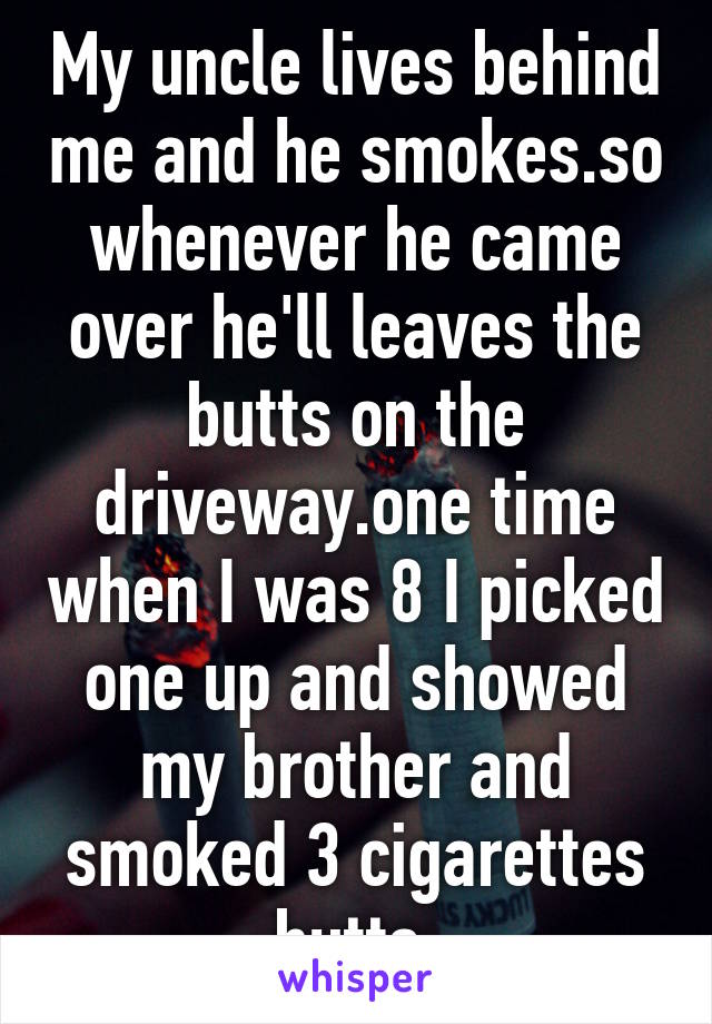 My uncle lives behind me and he smokes.so whenever he came over he'll leaves the butts on the driveway.one time when I was 8 I picked one up and showed my brother and smoked 3 cigarettes butts.