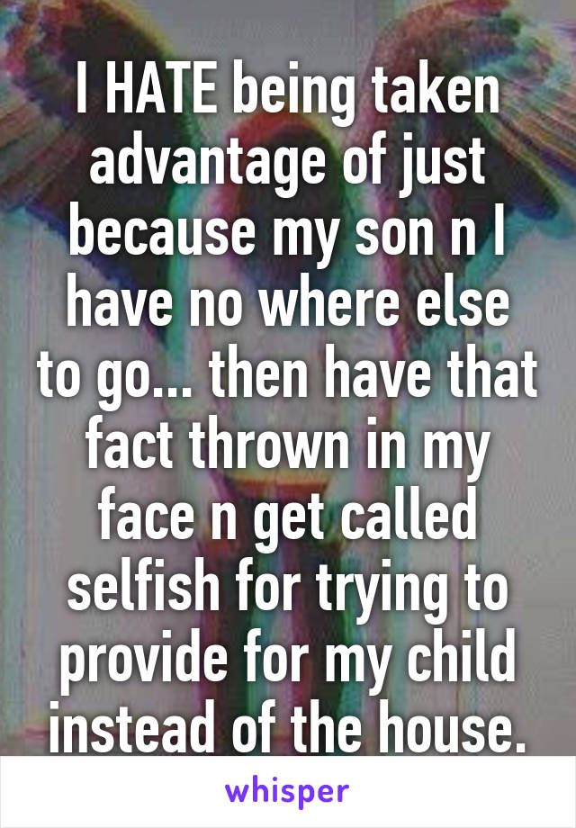 I HATE being taken advantage of just because my son n I have no where else to go... then have that fact thrown in my face n get called selfish for trying to provide for my child instead of the house.