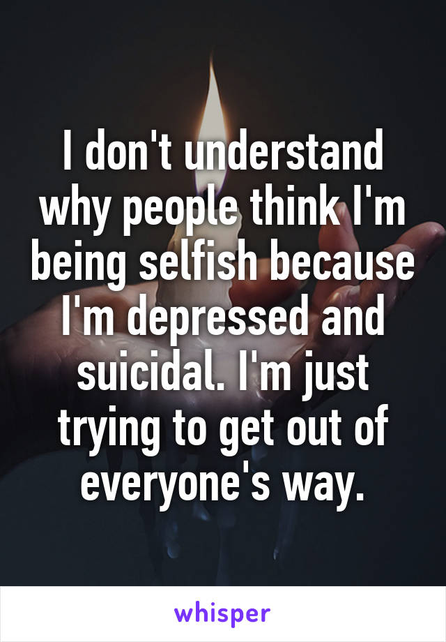 I don't understand why people think I'm being selfish because I'm depressed and suicidal. I'm just trying to get out of everyone's way.