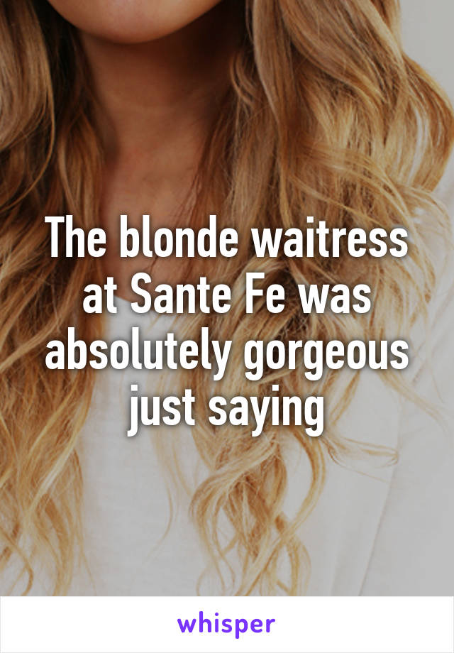 The blonde waitress at Sante Fe was absolutely gorgeous just saying