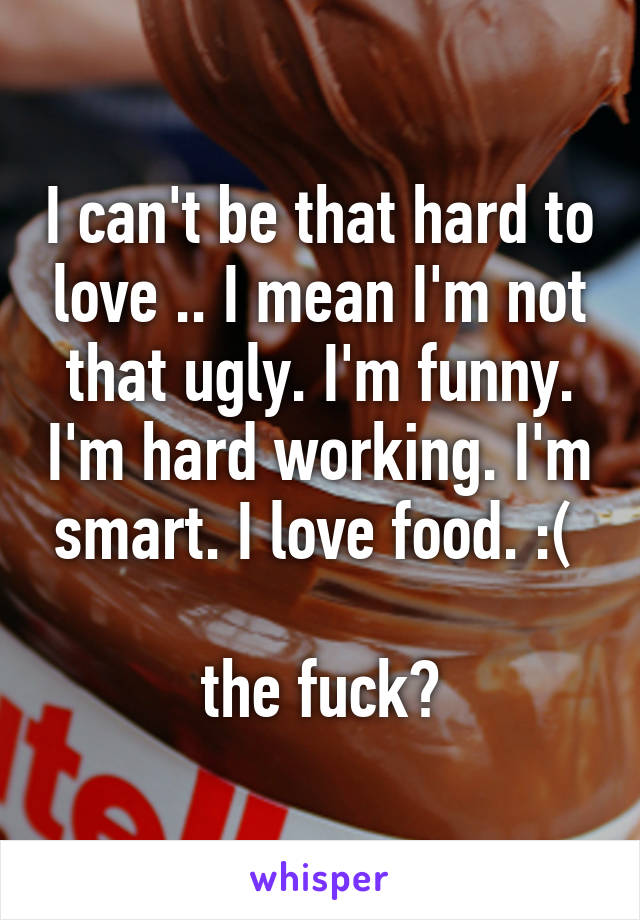 I can't be that hard to love .. I mean I'm not that ugly. I'm funny. I'm hard working. I'm smart. I love food. :( 

the fuck?