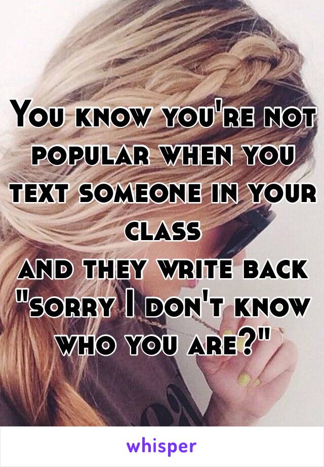 You know you're not popular when you text someone in your class 
and they write back 
"sorry I don't know who you are?"