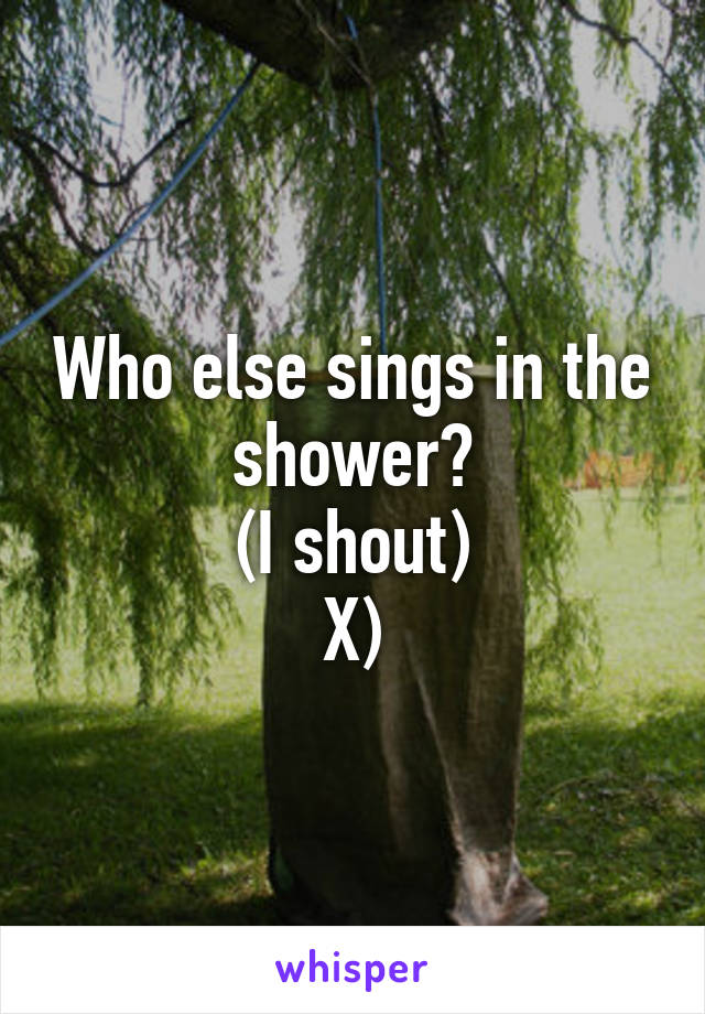 Who else sings in the shower?
(I shout)
X)