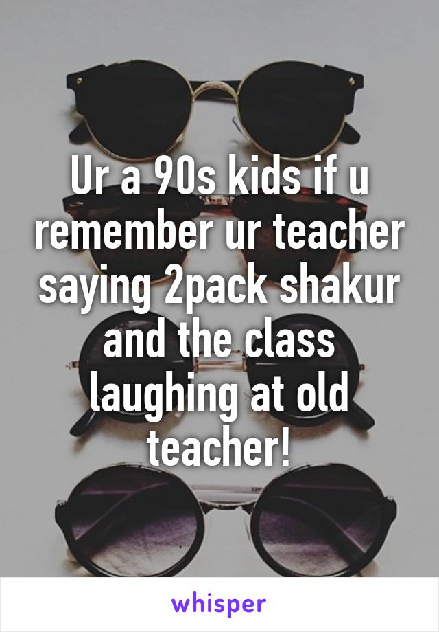 Ur a 90s kids if u remember ur teacher saying 2pack shakur and the class laughing at old teacher!