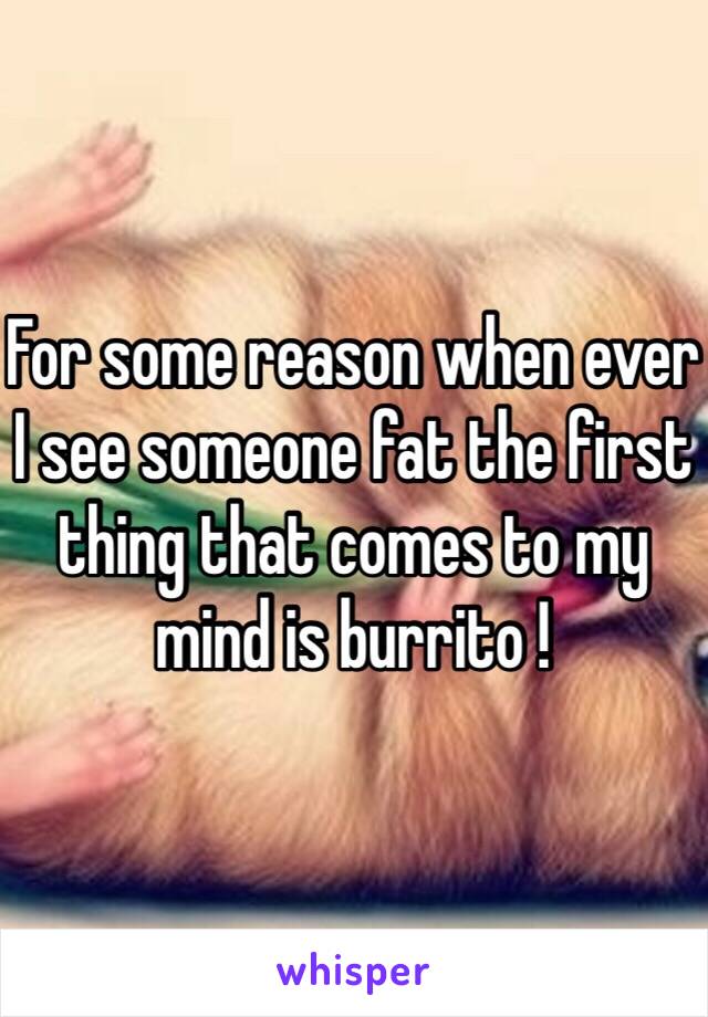 For some reason when ever I see someone fat the first thing that comes to my mind is burrito ! 