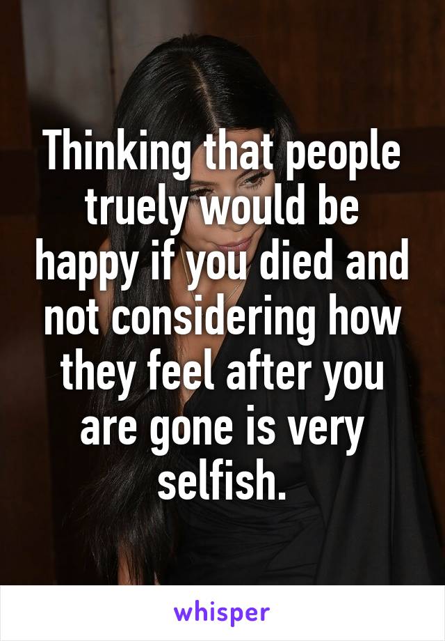 Thinking that people truely would be happy if you died and not considering how they feel after you are gone is very selfish.