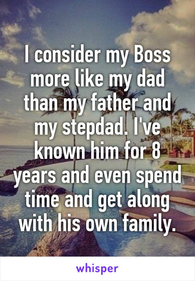 I consider my Boss more like my dad than my father and my stepdad. I've known him for 8 years and even spend time and get along with his own family.