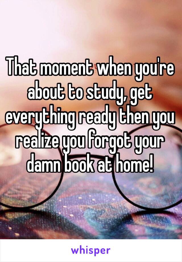 That moment when you're about to study, get everything ready then you realize you forgot your damn book at home! 