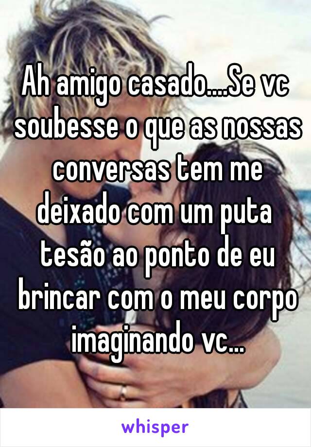 Ah amigo casado....Se vc soubesse o que as nossas conversas tem me deixado com um puta  tesão ao ponto de eu brincar com o meu corpo imaginando vc...