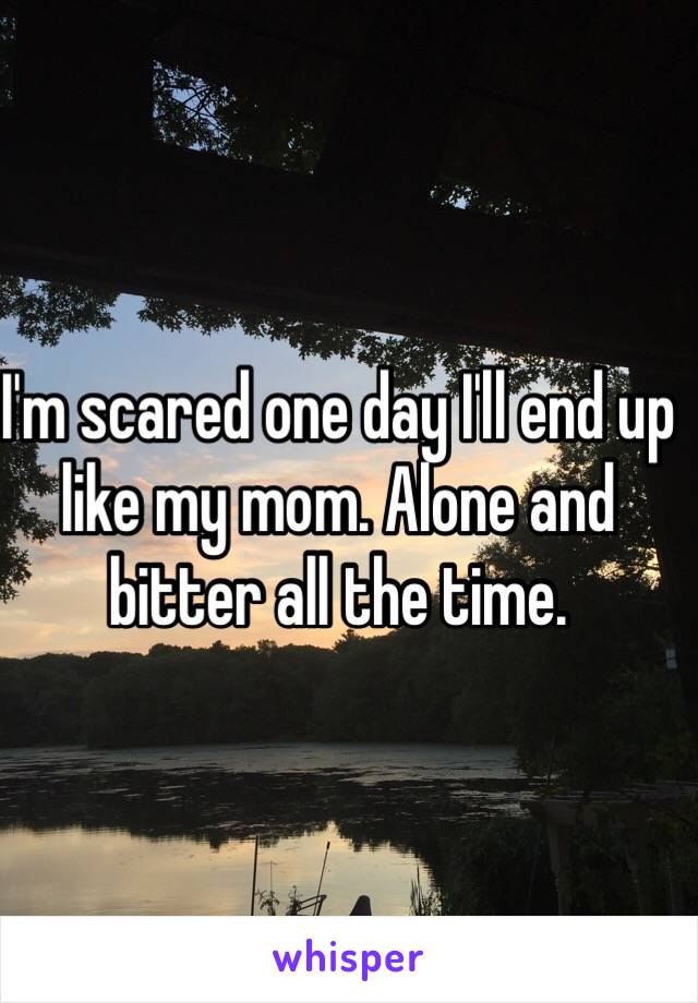 I'm scared one day I'll end up like my mom. Alone and bitter all the time. 