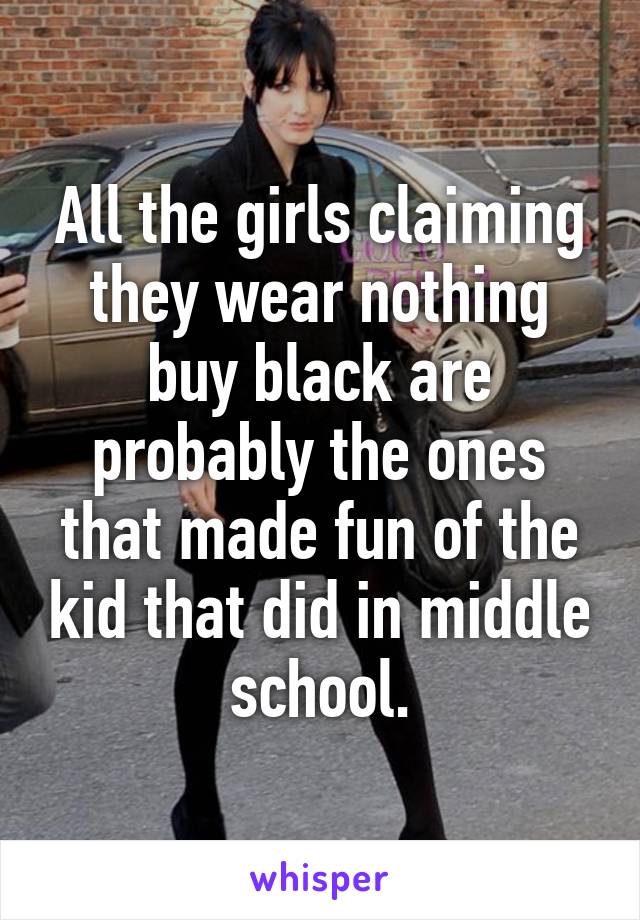 All the girls claiming they wear nothing buy black are probably the ones that made fun of the kid that did in middle school.