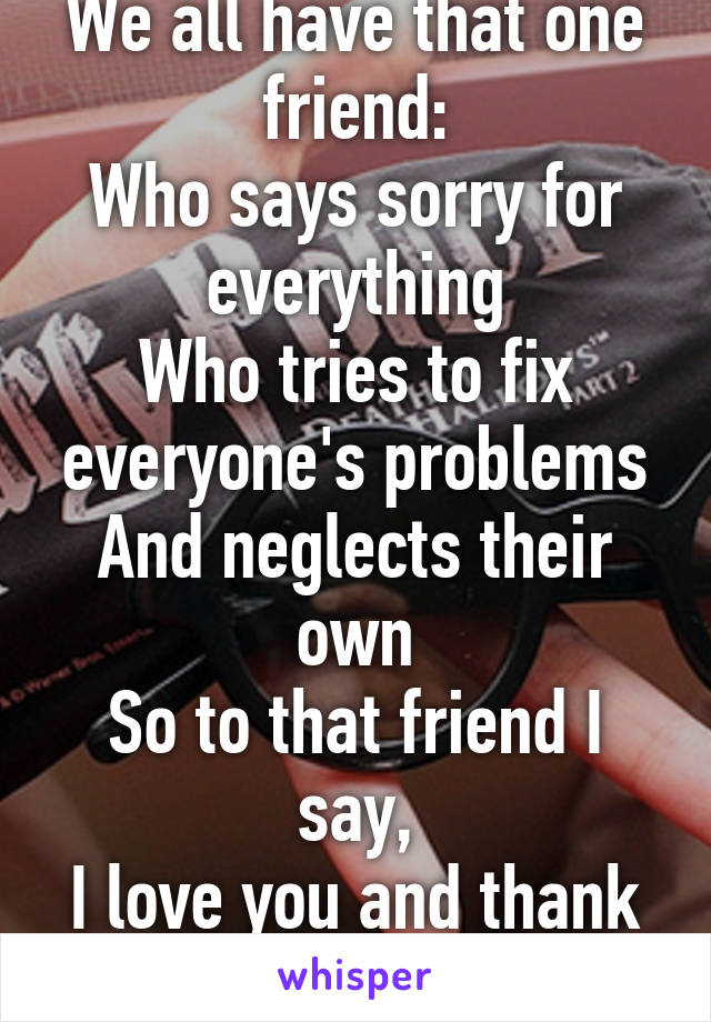 We all have that one friend:
Who says sorry for everything
Who tries to fix everyone's problems
And neglects their own
So to that friend I say,
I love you and thank you.