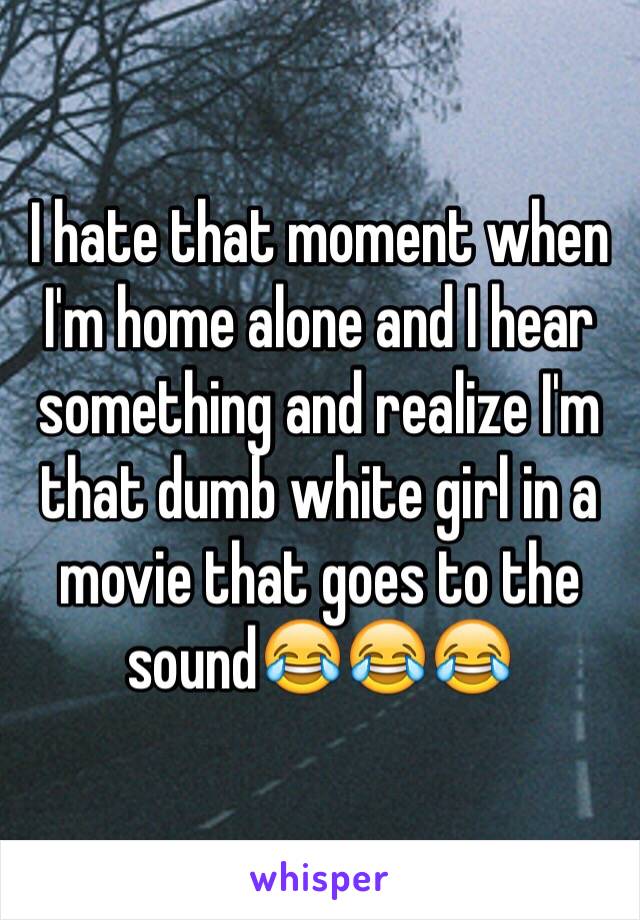 I hate that moment when I'm home alone and I hear something and realize I'm that dumb white girl in a movie that goes to the sound😂😂😂