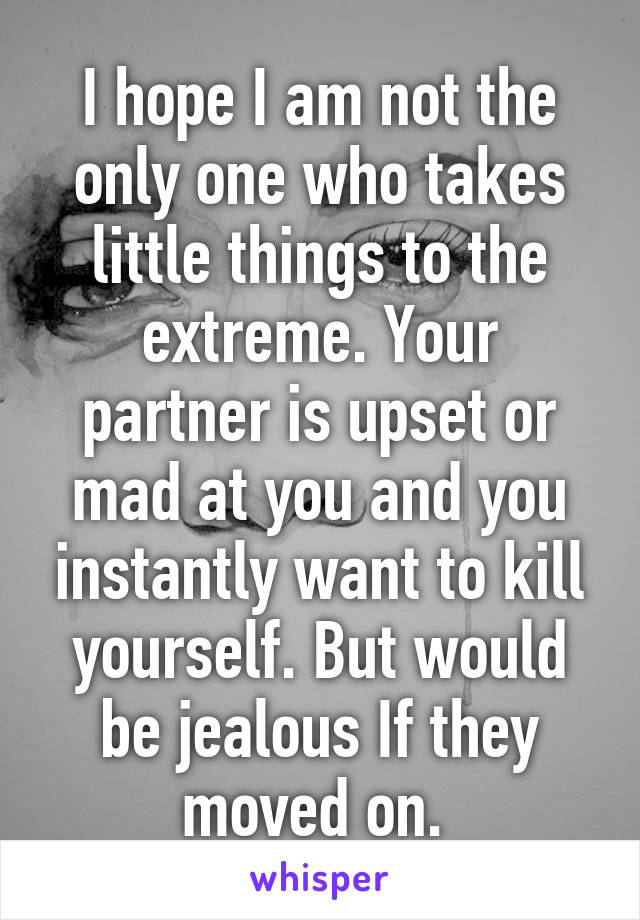 I hope I am not the only one who takes little things to the extreme. Your partner is upset or mad at you and you instantly want to kill yourself. But would be jealous If they moved on. 