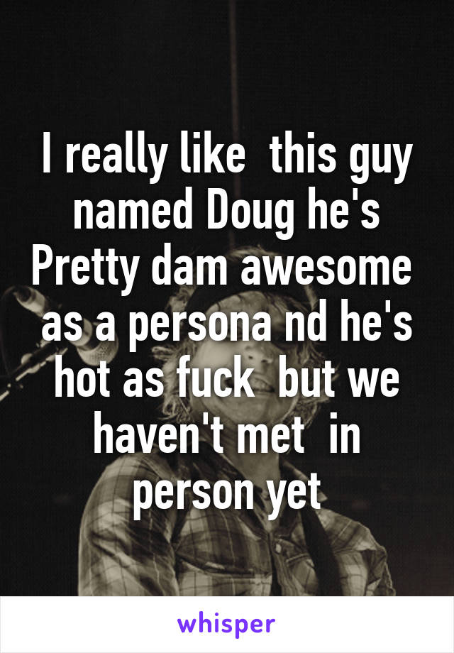 I really like  this guy named Doug he's Pretty dam awesome  as a persona nd he's hot as fuck  but we haven't met  in person yet