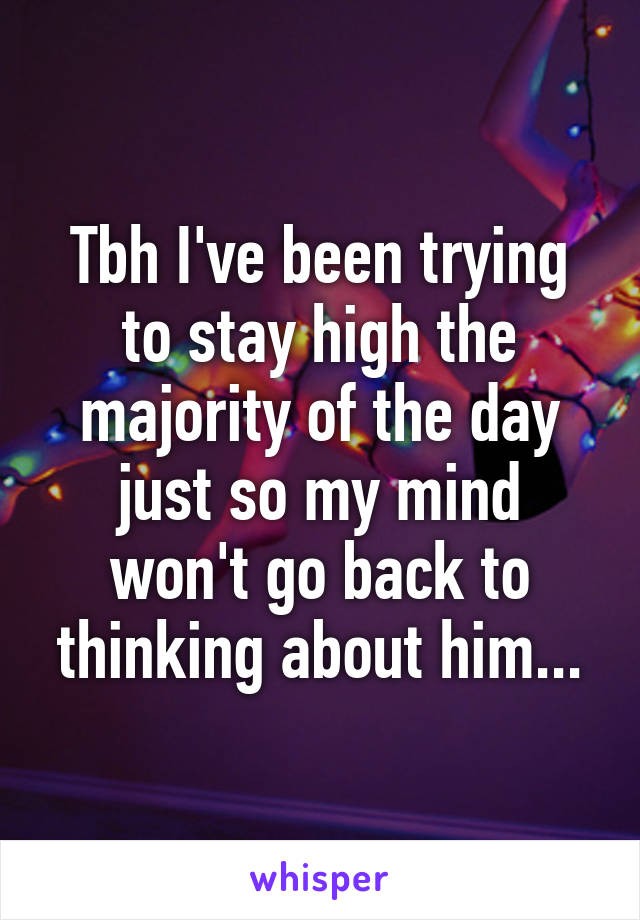 Tbh I've been trying to stay high the majority of the day just so my mind won't go back to thinking about him...